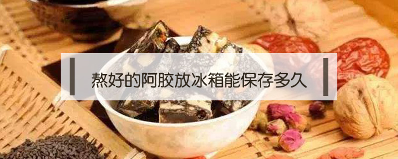 熬好的阿膠放冰箱能保存多久