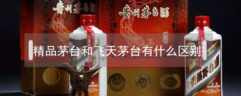 精品茅臺和飛天茅臺有什么區別