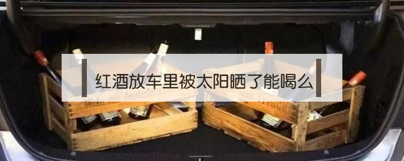 紅酒放車里被太陽曬了能喝么