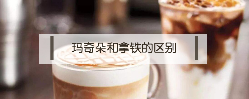 瑪奇朵和拿鐵的區(qū)別