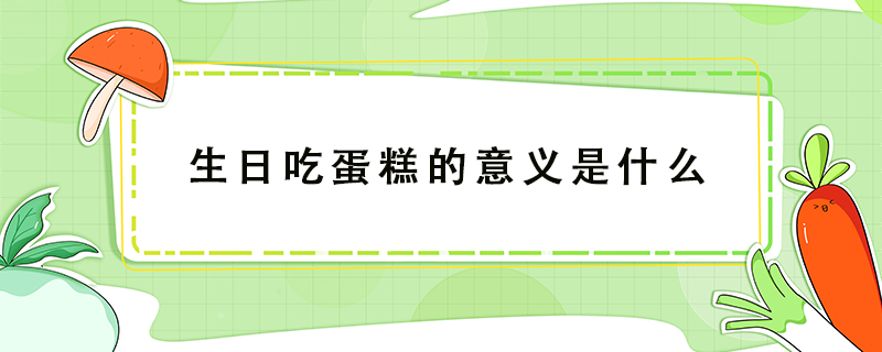 生日吃蛋糕的意義是什么